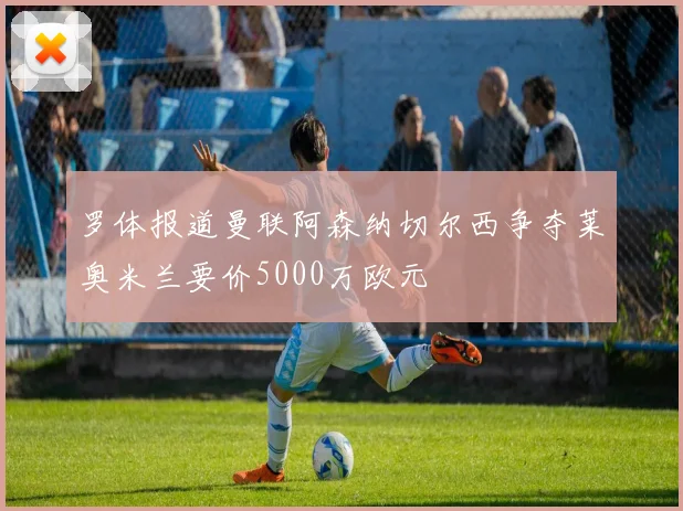 罗体报道曼联阿森纳切尔西争夺莱奥米兰要价5000万欧元
