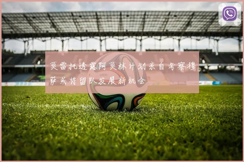 莫雷托透露阿莫林计划亲自考察穆萨或将留队发展新机会