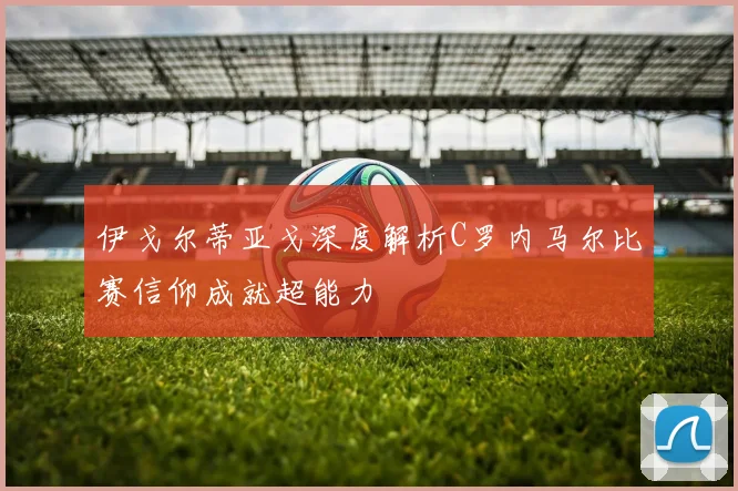 伊戈尔蒂亚戈深度解析C罗内马尔比赛信仰成就超能力