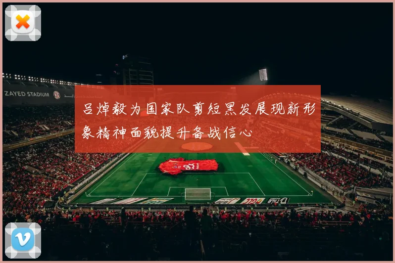 吕焯毅为国家队剪短黑发展现新形象精神面貌提升备战信心