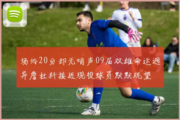 场均20分却无哨声09届双雄命运迥异詹杜科接近现役球员默默观望
