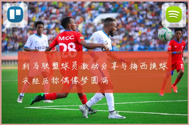 利马联盟球员激动分享与梅西换球衣经历称偶像梦圆满