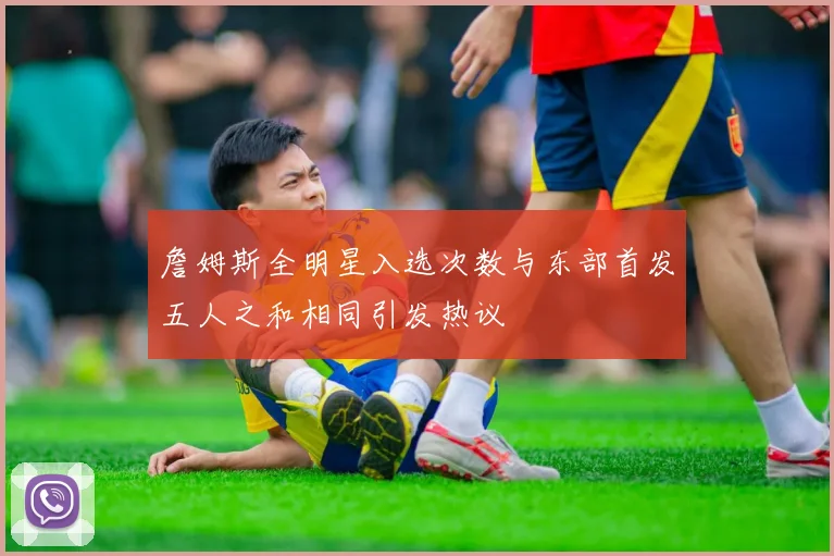 詹姆斯全明星入选次数与东部首发五人之和相同引发热议