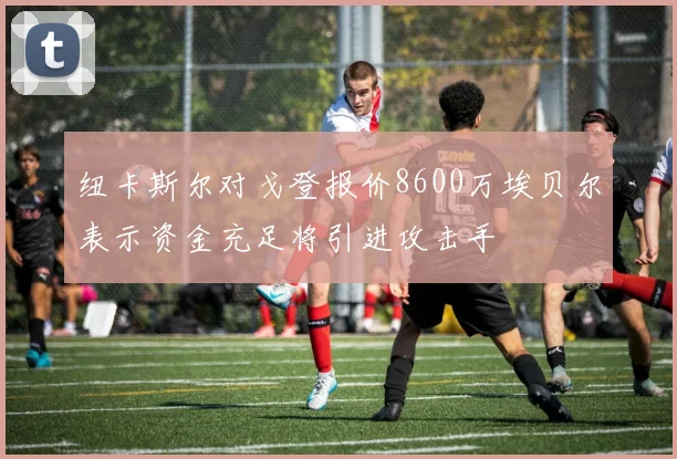 纽卡斯尔对戈登报价8600万埃贝尔表示资金充足将引进攻击手