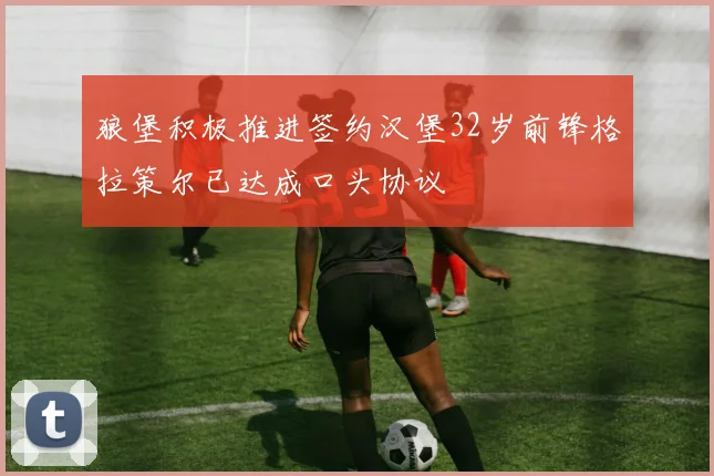 狼堡积极推进签约汉堡32岁前锋格拉策尔已达成口头协议