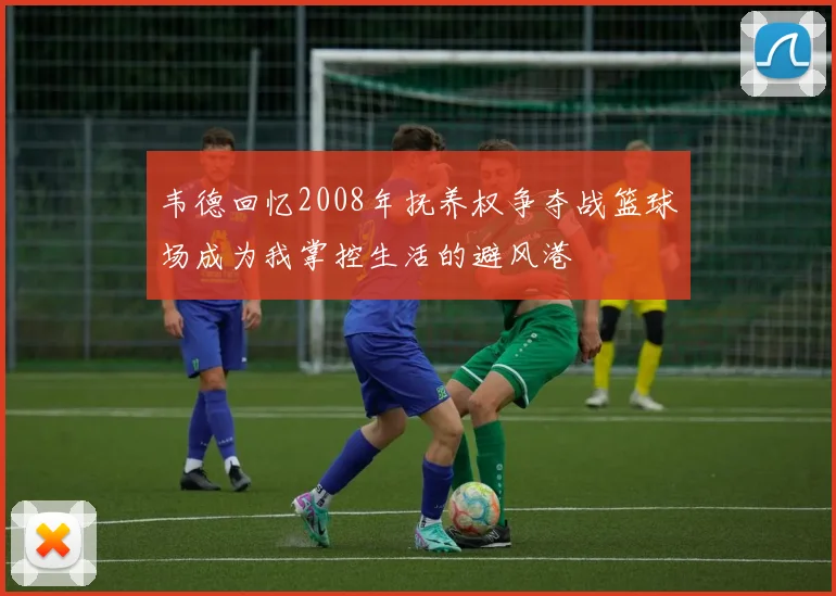 韦德回忆2008年抚养权争夺战篮球场成为我掌控生活的避风港