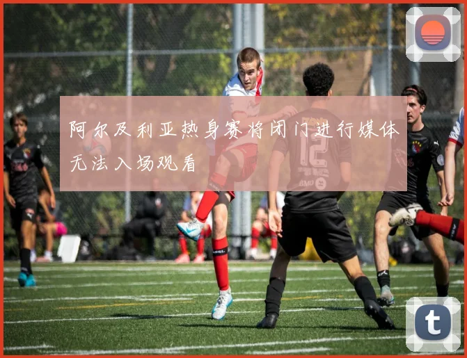 阿尔及利亚热身赛将闭门进行媒体无法入场观看