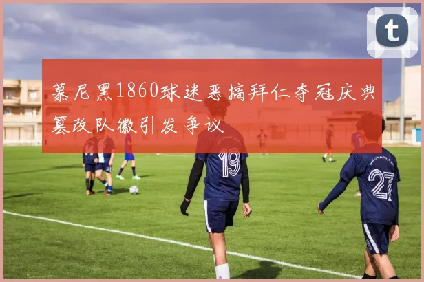 慕尼黑1860球迷恶搞拜仁夺冠庆典篡改队徽引发争议