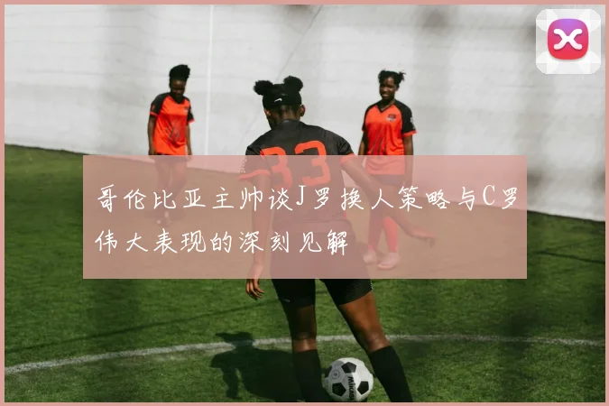 哥伦比亚主帅谈J罗换人策略与C罗伟大表现的深刻见解
